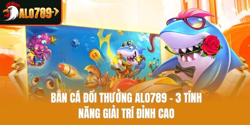 Bắn Cá Đổi Thưởng Alo789 – 3 Tính Năng Giải Trí Đỉnh Cao